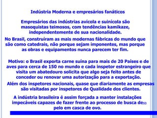53Indústria Modernae empresários fanáticosEmpresários das indústrias avícola e suinícolasão masoquistas teimosos, com tendências kamikaze, independentemente de sua nacionalidade. No Brasil, construíram as mais modernas fábricas do mundo que são como catedrais, não porque sejam imponentes, mas porque as obras e equipamentos nunca parecem ter fim.Motivo: o Brasil exporta carne suína para mais de 20 Países e de aves para cerca de 150 no mundo e cada inspetor estrangeiro que visita um abatedouro solicita que algo seja feito antes de conceder ou renovar uma autorização para a exportação.Além dos inspetores nacionais, quase que diariamente as empresas são visitadas por inspetores de Qualidade dos clientes.A indústria brasileira é assim forçada a manter instalações impecáveis capazes de fazer frente ao processo de busca de pelo em casca de ovo.