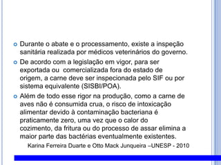 Durante o abate e o processamento, existe a inspeção sanitária realizada por médicos veterinários do governo. De acordo com a legislação em vigor, para ser exportada ou  comercializada fora do estado de origem, a carne deve ser inspecionada pelo SIF ou por sistema equivalente (SISBI/POA). Além de todo esse rigor na produção, como a carne de aves não é consumida crua, o risco de intoxicação alimentar devido à contaminação bacteriana é praticamente zero, uma vez que o calor do cozimento, da fritura ou do processo de assar elimina a maior parte das bactérias eventualmente existentes.Karina Ferreira Duarte e Otto Mack Junqueira –UNESP - 2010