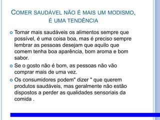 Comer saudável não é mais um modismo, é uma tendênciaTornar mais saudáveis os alimentos sempre que possível, é uma coisa boa, mas é preciso sempre lembrar as pessoas desejam que aquilo que comem tenha boa aparência, bom aroma e bom sabor. Se o gosto não é bom, as pessoas não vão comprar mais de uma vez. Os consumidores podem" dizer " que querem produtos saudáveis, mas geralmente não estão dispostos a perder as qualidades sensoriais da comida .