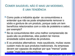 Comer saudável não é mais um modismo, é uma tendênciaComo pode a indústria ajudar  os consumidores a entender que não se pode simplesmente remover o sódio e gordura de um produto, porque cada um tem benefícios relacionados com a vida de prateleira e sabor, por exemplo? Se os consumidores têm uma melhor compreensão de quais são os problemas, eles podem ter menos ansiedade sobre escolhas de produtos. E os produtos alternativos  mais saudáveis, muitas vezes custam mais do que produtos tradicionais. As empresas devem ser capazes de explicar por que "menos" pode custar "mais"aos consumidores.MeatPoultry.com, July 8, 2010