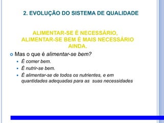 2. EVOLUÇÃO DO SISTEMA DE QUALIDADE ALIMENTAR-SE É NECESSÁRIO, ALIMENTAR-SE BEM É MAIS NECESSÁRIO AINDA.Mas o que é alimentar-se bem?É comer bem.É nutrir-se bem.É alimentar-se de todos os nutrientes, e em quantidades adequadas para as  suas necessidades