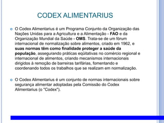 CODEXALIMENTARIUSO CodexAlimentarius é um Programa Conjunto da Organização das Nações Unidas para a Agricultura e a Alimentação - FAO e da Organização Mundial da Saúde - OMS. Trata-se de um fórum internacional de normalização sobre alimentos, criado em 1962, e suas normas têm como finalidade proteger a saúde da população, assegurando práticas eqüitativas no comércio regional e internacional de alimentos, criando mecanismos internacionais dirigidos à remoção de barreiras tarifárias, fomentando e coordenando todos os trabalhos que se realizam em normalização. O CodexAlimentarius é um conjunto de normas internacionais sobre segurança alimentar adoptadas pela Comissão do CodexAlimentarius (o "Codex").