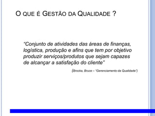  O que é Gestão da Qualidade ?“Conjunto de atividades das áreas de finanças, logística, produção e afins que tem por objetivoproduzir serviços/produtos que sejam capazesde alcançar a satisfação do cliente”                                             (Brocka, Bruce – “Gerenciamento da Qualidade”)