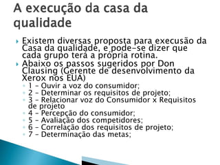  Existem diversas proposta para execusão da
Casa da qualidade, e pode-se dizer que
cada grupo terá a própria rotina.
 Abaixo os passos sugeridos por Don
Clausing (Gerente de desenvolvimento da
Xerox nos EUA)
◦ 1 – Ouvir a voz do consumidor;
◦ 2 – Determinar os requisitos de projeto;
◦ 3 – Relacionar voz do Consumidor x Requisitos
de projeto
◦ 4 – Percepção do consumidor;
◦ 5 – Avaliação dos competidores;
◦ 6 – Correlação dos requisitos de projeto;
◦ 7 – Determinação das metas;
 