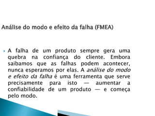  A falha de um produto sempre gera uma
quebra na confiança do cliente. Embora
saibamos que as falhas podem acontecer,
nunca esperamos por elas. A análise do modo
e efeito da falha é uma ferramenta que serve
precisamente para isto — aumentar a
confiabilidade de um produto — e começa
pelo modo.
 