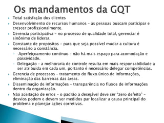  Total satisfação dos clientes
 Desenvolvimento de recursos humanos – as pessoas buscam participar e
crescer profissionalmente.
 Gerencia participativa – no processo de qualidade total, gerenciar é
sinônimo de liderar.
 Constante de propósitos – para que seja possível mudar a cultura é
necessário a constância.
◦ Aperfeiçoamento contínuo – não há mais espaço para acomodação e
passividade.
◦ Delegação – a melhoraria de controle resulta em mais responsabilidade a
ser atribuída em cada um, portanto é necessário delegar competências.
 Gerencia de processos – tratamento do fluxo único de informações,
eliminação das barreiras das áreas.
 Disseminação de informações – transparência no fluxos de informações
dentro da organização.
 Não aceitação de erros – o padrão a desejável deve ser “zero defeito” –
desvios podem e devem ser medidos par localizar a causa principal do
problema e planejar ações corretivas.
 