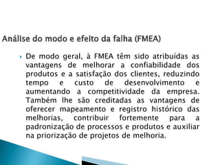  De modo geral, à FMEA têm sido atribuídas as
vantagens de melhorar a confiabilidade dos
produtos e a satisfação dos clientes, reduzindo
tempo e custo de desenvolvimento e
aumentando a competitividade da empresa.
Também lhe são creditadas as vantagens de
oferecer mapeamento e registro histórico das
melhorias, contribuir fortemente para a
padronização de processos e produtos e auxiliar
na priorização de projetos de melhoria.
 