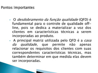  O desdobramento da função qualidade (QFD) é
fundamental para o controle de qualidade off-
line, pois se dedica a materializar a voz dos
clientes em características técnicas a serem
incorporadas ao produto.
 A principal matriz utilizada pelo QFD é a casa
da qualidade, que permite não apenas
relacionar os requisitos dos clientes com suas
correspondentes características técnicas, mas
também determinar em que medida elas devem
ser incorporadas.
 