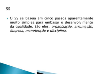  O 5S se baseia em cinco passos aparentemente
muito simples para embasar o desenvolvimento
da qualidade. São eles: organização, arrumação,
limpeza, manutenção e disciplina.
 