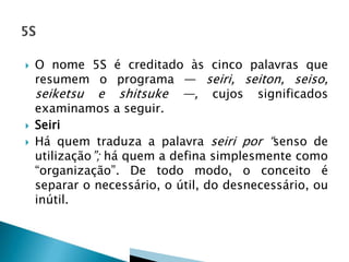  O nome 5S é creditado às cinco palavras que
resumem o programa — seiri, seiton, seiso,
seiketsu e shitsuke —, cujos significados
examinamos a seguir.
 Seiri
 Há quem traduza a palavra seiri por “senso de
utilização”; há quem a defina simplesmente como
“organização”. De todo modo, o conceito é
separar o necessário, o útil, do desnecessário, ou
inútil.
 