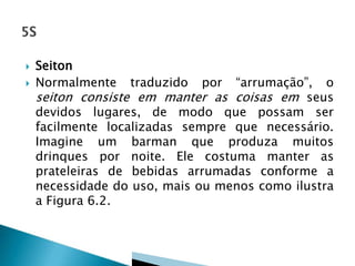 Seiton
 Normalmente traduzido por “arrumação”, o
seiton consiste em manter as coisas em seus
devidos lugares, de modo que possam ser
facilmente localizadas sempre que necessário.
Imagine um barman que produza muitos
drinques por noite. Ele costuma manter as
prateleiras de bebidas arrumadas conforme a
necessidade do uso, mais ou menos como ilustra
a Figura 6.2.
 
