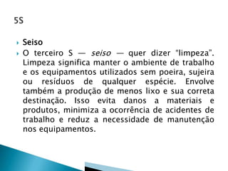  Seiso
 O terceiro S — seiso — quer dizer “limpeza”.
Limpeza significa manter o ambiente de trabalho
e os equipamentos utilizados sem poeira, sujeira
ou resíduos de qualquer espécie. Envolve
também a produção de menos lixo e sua correta
destinação. Isso evita danos a materiais e
produtos, minimiza a ocorrência de acidentes de
trabalho e reduz a necessidade de manutenção
nos equipamentos.
 