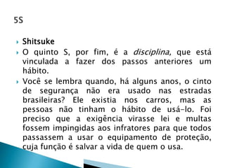  Shitsuke
 O quinto S, por fim, é a disciplina, que está
vinculada a fazer dos passos anteriores um
hábito.
 Você se lembra quando, há alguns anos, o cinto
de segurança não era usado nas estradas
brasileiras? Ele existia nos carros, mas as
pessoas não tinham o hábito de usá-lo. Foi
preciso que a exigência virasse lei e multas
fossem impingidas aos infratores para que todos
passassem a usar o equipamento de proteção,
cuja função é salvar a vida de quem o usa.
 