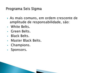  As mais comuns, em ordem crescente de
amplitude de responsabilidade, são:
 White Belts.
 Green Belts.
 Black Belts.
 Master Black Belts.
 Champions.
 Sponsors.
 