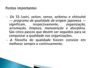  „Os 5S (seiri, seiton, senso, seiketsu e shitsuke)
— programa de qualidade de origem japonesa —
significam, respectivamente, organização,
arrumação, limpeza, manutenção e disciplina.
São cinco passos que devem ser seguidos para se
conquistar a qualidade nas organizações.
 „A filosofia de qualidade Kaizen consiste em
melhorar sempre e continuamente.
 