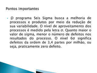  „O programa Seis Sigma busca a melhoria de
processos e produtos por meio da redução de
sua variabilidade. O nível de aproveitamento dos
processos é medido pela letra σ. Quanto maior o
valor de sigma, menor o número de defeitos nos
resultados do processo. O nível 6σ significa
defeitos da ordem de 3,4 partes por milhão, ou
seja, praticamente zero defeito.
 
