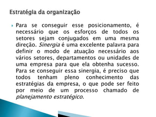  Para se conseguir esse posicionamento, é
necessário que os esforços de todos os
setores sejam conjugados em uma mesma
direção. Sinergia é uma excelente palavra para
definir o modo de atuação necessário aos
vários setores, departamentos ou unidades de
uma empresa para que ela obtenha sucesso.
Para se conseguir essa sinergia, é preciso que
todos tenham pleno conhecimento das
estratégias da empresa, o que pode ser feito
por meio de um processo chamado de
planejamento estratégico.
 