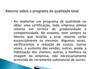  Ao implantar um programa de qualidade ou
obter uma certificação, toda empresa almeja
retorno em termos de produtividade e
competitividade. No entanto, nem sempre os
fatores que levarão a esse retorno serão
essencialmente os mesmos. Algumas vezes,
verificaremos a redução de custos, outras
vezes, o aumento das vendas, outras, ainda, a
fidelização dos clientes, outras, a melhora na
imagem da empresa, não necessariamente
acrescida de incremento substancial de lucros.
 