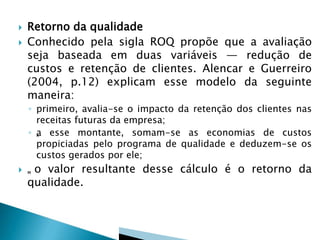  Retorno da qualidade
 Conhecido pela sigla ROQ propõe que a avaliação
seja baseada em duas variáveis — redução de
custos e retenção de clientes. Alencar e Guerreiro
(2004, p.12) explicam esse modelo da seguinte
maneira:
◦ primeiro, avalia-se o impacto da retenção dos clientes nas
receitas futuras da empresa;
◦ „„a esse montante, somam-se as economias de custos
propiciadas pelo programa de qualidade e deduzem-se os
custos gerados por ele;
 „„ o valor resultante desse cálculo é o retorno da
qualidade.
 