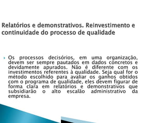  Os processos decisórios, em uma organização,
devem ser sempre pautados em dados concretos e
devidamente apurados. Não é diferente com os
investimentos referentes à qualidade. Seja qual for o
método escolhido para avaliar os ganhos obtidos
com o programa de qualidade, eles devem figurar de
forma clara em relatórios e demonstrativos que
subsidiarão o alto escalão administrativo da
empresa.
 