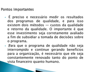  É preciso e necessário medir os resultados
dos programas de qualidade, e para isso
existem dois métodos — custos da qualidade
e retorno da qualidade. O importante é que
esse investimento seja corretamente avaliado
a fim de subsidiar a tomada de decisões sobre
o programa.
 „„Para que o programa de qualidade não seja
interrompido e continue gerando benefícios
para a organização, é necessário que ele seja
constantemente renovado tanto do ponto de
vista financeiro quanto humano.
 