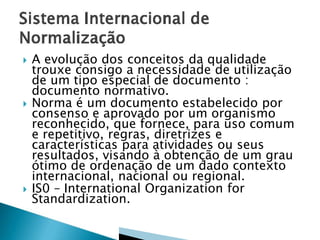  A evolução dos conceitos da qualidade
trouxe consigo a necessidade de utilização
de um tipo especial de documento :
documento normativo.
 Norma é um documento estabelecido por
consenso e aprovado por um organismo
reconhecido, que fornece, para uso comum
e repetitivo, regras, diretrizes e
características para atividades ou seus
resultados, visando à obtenção de um grau
ótimo de ordenação de um dado contexto
internacional, nacional ou regional.
 IS0 – International Organization for
Standardization.
 