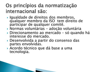  Igualdade de direitos dos membros,
qualquer membro da ISO tem direito de
participar de qualquer comitê.
 Normas voluntárias – adoção voluntária
 Direcionamento ao mercado – só quando há
interesse do mercado.
 Desenvolvida a partir do consenso das
partes envolvidas.
 Acordo técnico que dá base a uma
tecnologia.
 