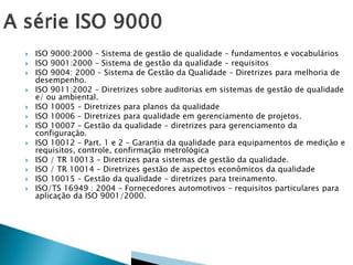  ISO 9000:2000 – Sistema de gestão de qualidade – fundamentos e vocabulários
 ISO 9001:2000 – Sistema de gestão da qualidade – requisitos
 ISO 9004: 2000 – Sistema de Gestão da Qualidade – Diretrizes para melhoria de
desempenho.
 ISO 9011:2002 – Diretrizes sobre auditorias em sistemas de gestão de qualidade
e/ ou ambiental.
 ISO 10005 – Diretrizes para planos da qualidade
 ISO 10006 – Diretrizes para qualidade em gerenciamento de projetos.
 ISO 10007 – Gestão da qualidade – diretrizes para gerenciamento da
configuração.
 ISO 10012 – Part. 1 e 2 – Garantia da qualidade para equipamentos de medição e
requisitos, controle, confirmação metrológica
 ISO / TR 10013 – Diretrizes para sistemas de gestão da qualidade.
 ISO / TR 10014 – Diretrizes gestão de aspectos econômicos da qualidade
 ISO 10015 – Gestão da qualidade – diretrizes para treinamento.
 ISO/TS 16949 : 2004 – Fornecedores automotivos – requisitos particulares para
aplicação da ISO 9001/2000.
 