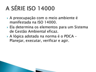  A preocupação com o meio ambiente é
manifestada na ISO 14000.
 Ela determina os elementos para um Sistema
de Gestão Ambiental eficaz.
 A lógica adotada na norma é o PDCA –
Planejar, executar, verificar e agir.
 