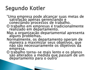 “Uma empresa pode alcançar suas metas de
satisfação apenas gerenciando e
conectando processos de trabalho.
O trabalho em empresas é tradicionalmente
realizado em departamento.
Mas a organização departamental apresenta
alguns problemas.
Normalmente, os departamento operam de
maneira a maximizar seus objetivos, que
não são necessariamente os objetivos da
empresa.
O trabalho torna-se mais lento e os planos
são alterados a medida que passam de um
departamento para o outro”
 