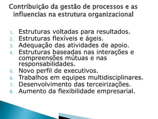 1. Estruturas voltadas para resultados.
2. Estruturas flexíveis e ágeis.
3. Adequação das atividades de apoio.
4. Estruturas baseadas nas interações e
compreensões mútuas e nas
responsabilidades.
5. Novo perfil de executivos.
6. Trabalhos em equipes multidisciplinares.
7. Desenvolvimento das terceirizações.
8. Aumento da flexibilidade empresarial.
 