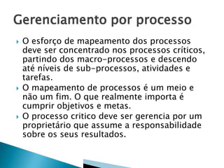  O esforço de mapeamento dos processos
deve ser concentrado nos processos críticos,
partindo dos macro-processos e descendo
até níveis de sub-processos, atividades e
tarefas.
 O mapeamento de processos é um meio e
não um fim. O que realmente importa é
cumprir objetivos e metas.
 O processo critico deve ser gerencia por um
proprietário que assume a responsabilidade
sobre os seus resultados.
 