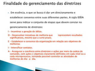  Em essência, o que se busca é dar um direcionamento e
estabelecer consenso entre suas diferentes partes. A sigla IDÉIA
serve para indicar o conjunto de etapas que devem constar no
gerenciamento de diretrizes:
I – Incentivar a geração de idéias.
D – Desenvolver iniciativas de melhoria que representem resultados
significativos, mesmo que a curto prazo.
E – Estabelecer o consenso da organização em relação aos objetivos de
melhorias
I – Intensificar contatos.
A – Assegurar a coerência entre diretrizes e ações por meio da cadeia de
comando, com ações e objetivos claramente definidos em cada nível ou a
cada microprocesso, tornando possível controlar as atividades de
melhorias do dia- a- dia.
 