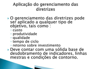  O gerenciamento das diretrizes pode
ser aplicado a qualquer tipo de
objetivo, tais como :
◦ custo
◦ produtividade
◦ qualidade
◦ tempo de ciclo
◦ retorno sobre investimento
 Deve contar com uma sólida base de
desdobramento de indicadores, linhas
mestras e condições de contorno.
 