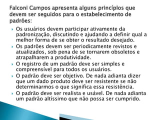  Os usuários devem participar ativamente da
padronização, discutindo e ajudando a definir qual a
melhor forma de se obter o resultado desejado.
 Os padrões devem ser periodicamente revistos e
atualizados, sob pena de se tornarem obsoletos e
atrapalharem a produtividade.
 O registro de um padrão deve ser simples e
compreensível para todos os usuários.
 O padrão deve ser objetivo. De nada adianta dizer
que um dado produto deve ser resistente se não
determinarmos o que significa essa resistência.
 O padrão deve ser realista e usável. De nada adianta
um padrão altíssimo que não possa ser cumprido.
 