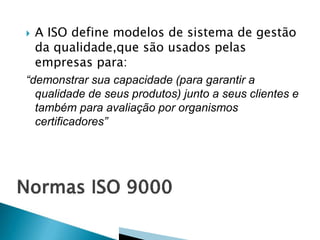  A ISO define modelos de sistema de gestão
da qualidade,que são usados pelas
empresas para:
“demonstrar sua capacidade (para garantir a
qualidade de seus produtos) junto a seus clientes e
também para avaliação por organismos
certificadores”
 
