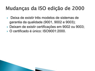  Deixa de existir três modelos de sistemas de
garantia da qualidade (9001, 9002 e 9003);
 Deixam de existir certificações em 9002 ou 9003;
 O certificado é único: ISO9001:2000.
 