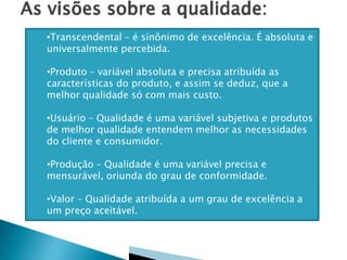  Conceitualmente as abordagens de enfoque
da qualidade podem ser:
•Transcendental – é sinônimo de excelência. É absoluta e
universalmente percebida.
•Produto – variável absoluta e precisa atribuída as
características do produto, e assim se deduz, que a
melhor qualidade só com mais custo.
•Usuário – Qualidade é uma variável subjetiva e produtos
de melhor qualidade entendem melhor as necessidades
do cliente e consumidor.
•Produção – Qualidade é uma variável precisa e
mensurável, oriunda do grau de conformidade.
•Valor – Qualidade atribuída a um grau de excelência a
um preço aceitável.
 