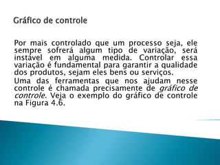 Por mais controlado que um processo seja, ele
sempre sofrerá algum tipo de variação, será
instável em alguma medida. Controlar essa
variação é fundamental para garantir a qualidade
dos produtos, sejam eles bens ou serviços.
Uma das ferramentas que nos ajudam nesse
controle é chamada precisamente de gráfico de
controle. Veja o exemplo do gráfico de controle
na Figura 4.6.
 