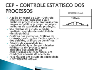 A idéia principal do CEP – Controle
Estatísticos do Processos é que
melhores processos de produção com
menos variabilidade propiciam níveis
melhores de qualidade da produção.
 São objetos de estudo: a média,
mediana, medidas de variabilidade
(desvio padrão)
 Gráficos das medianas, Gráficos de
controle, gráficos das médias, gráficos
dos defeitos, gráficos de deméritos.
 Estudos de capacidade (ou
capabilidade) que têm por objetivo
verificar se um processo gera
produtos que atendem às
especificações de engenharia, em
condições normais de operação.
 Para realizar um estudo de capacidade
é DISTRIBUIÇÃO NORMAL
 