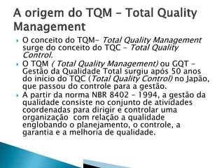  O conceito do TQM- Total Quality Management
surge do conceito do TQC – Total Quality
Control.
 O TQM ( Total Quality Management) ou GQT -
Gestão da Qualidade Total surgiu após 50 anos
do início do TQC (Total Quality Control) no Japão,
que passou do controle para a gestão.
 A partir da norma NBR 8402 – 1994, a gestão da
qualidade consiste no conjunto de atividades
coordenadas para dirigir e controlar uma
organização com relação a qualidade
englobando o planejamento, o controle, a
garantia e a melhoria de qualidade.
 