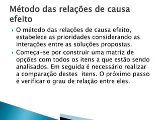  O método das relações de causa efeito,
estabelece as prioridades considerando as
interações entre as soluções propostas.
 Começa-se por construir uma matriz de
opções com todos os itens a que estão sendo
analisados. Em seguida é necessário realizar
a comparação destes itens. O próximo passo
é verificar o grau de relação entre eles.
 