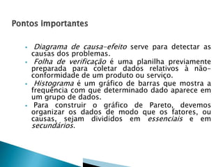






Diagrama de causa-efeito serve para detectar as
causas dos problemas.
Folha de verificação é uma planilha previamente

preparada para coletar dados relativos à nãoconformidade de um produto ou serviço.
Histograma é um gráfico de barras que mostra a
frequência com que determinado dado aparece em
um grupo de dados.
Para construir o gráfico de Pareto, devemos
organizar os dados de modo que os fatores, ou
causas, sejam divididos em essenciais e em

secundários.

 