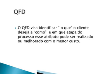 

O QFD visa identificar “ o que” o cliente
deseja e “como”, e em que etapa do
processo esse atributo pode ser realizado
ou melhorado com o menor custo.

 