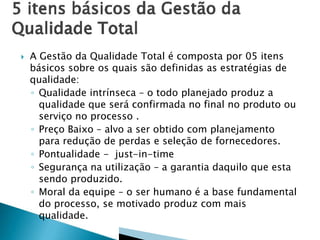 

A Gestão da Qualidade Total é composta por 05 itens
básicos sobre os quais são definidas as estratégias de
qualidade:
◦ Qualidade intrínseca – o todo planejado produz a
qualidade que será confirmada no final no produto ou
serviço no processo .
◦ Preço Baixo – alvo a ser obtido com planejamento
para redução de perdas e seleção de fornecedores.
◦ Pontualidade - just-in-time
◦ Segurança na utilização – a garantia daquilo que esta
sendo produzido.
◦ Moral da equipe – o ser humano é a base fundamental
do processo, se motivado produz com mais
qualidade.

 
