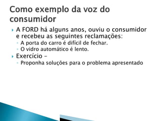 

A FORD há alguns anos, ouviu o consumidor
e recebeu as seguintes reclamações:
◦ A porta do carro é difícil de fechar.
◦ O vidro automático é lento.



Exercício –

◦ Proponha soluções para o problema apresentado

 