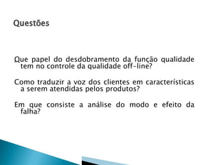 Q
„ ue papel do desdobramento da função qualidade
tem no controle da qualidade off-line?
Como traduzir a voz dos clientes em características
a serem atendidas pelos produtos?

Em que consiste a análise do modo e efeito da
falha?

 