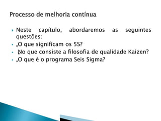 






Neste capítulo, abordaremos as seguintes
questões:
„O que significam os 5S?
„ o que consiste a filosofia de qualidade Kaizen?
N
„O que é o programa Seis Sigma?

 