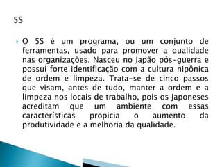 

O 5S é um programa, ou um conjunto de
ferramentas, usado para promover a qualidade
nas organizações. Nasceu no Japão pós-guerra e
possui forte identificação com a cultura nipônica
de ordem e limpeza. Trata-se de cinco passos
que visam, antes de tudo, manter a ordem e a
limpeza nos locais de trabalho, pois os japoneses
acreditam que um ambiente com essas
características
propicia
o
aumento
da
produtividade e a melhoria da qualidade.

 