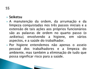 




Seiketsu
A manutenção da ordem, da arrumação e da
limpeza conquistadas nos três passos iniciais e a
extensão de tais ações aos próprios funcionários
são as palavras de ordem no quarto passo (o
seiketsu), envolvendo a higiene, em vários
aspectos, e a saúde do trabalhador.
Por higiene entendemos não apenas o asseio
pessoal dos trabalhadores e a limpeza do
ambiente, mas também a eliminação de tudo que
possa significar risco para a saúde.

 